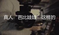 真人“芭比娃娃”这样的女孩又美又甜！